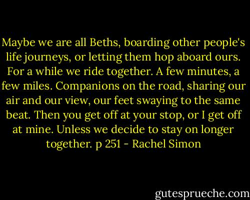 Maybe we are all Beths, boarding other people's life journeys, or letting them hop aboard ours. For a while we ride together. A few minutes, a few miles. Companions on the road, sharing our air and our view, our feet swaying to the same beat. Then you get off at your stop, or I get off at mine. Unless we decide to stay on longer together.<br />p 251 - Rachel Simon
