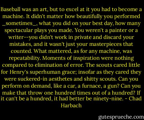 Baseball was an art, but to excel at it you had to become a machine. It didn't matter how beautifully you performed _sometimes_, what you did on your best day, how many spectacular plays you made. You weren't a painter or a writer--you didn't work in private and discard your mistakes, and it wasn't just your masterpieces that counted. What mattered, as for any machine, was repeatability. Moments of inspiration were nothing compared to elimination of error. The scouts cared little for Henry's superhuman grace; insofar as they cared they were suckered-in aesthetes and shitty scouts. Can you perform on demand, like a car, a furnace, a gun? Can you make that throw one hundred times out of a hundred? If it can't be a hundred, it had better be ninety-nine. - Chad Harbach