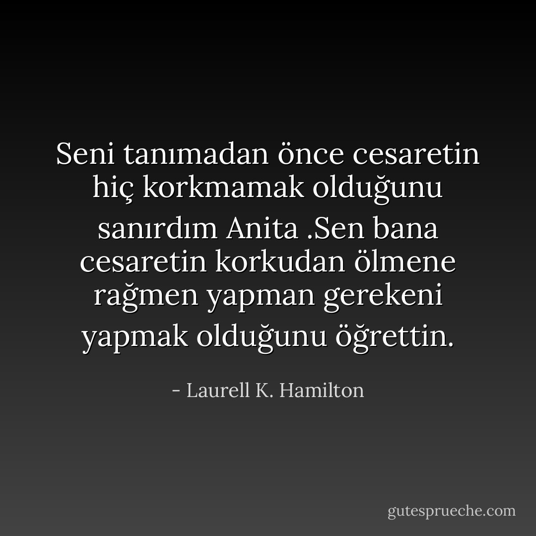Seni tanımadan önce cesaretin hiç korkmamak olduğunu sanırdım Anita .Sen bana cesaretin korkudan ölmene rağmen yapman gerekeni yapmak olduğunu öğrettin. - Laurell K. Hamilton