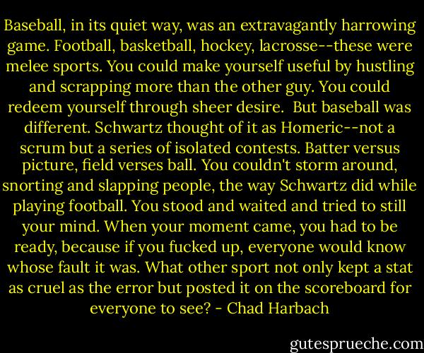 Baseball, in its quiet way, was an extravagantly harrowing game. Football, basketball, hockey, lacrosse--these were melee sports. You could make yourself useful by hustling and scrapping more than the other guy. You could redeem yourself through sheer desire.<br /><br />But baseball was different. Schwartz thought of it as Homeric--not a scrum but a series of isolated contests. Batter versus picture, field verses ball. You couldn't storm around, snorting and slapping people, the way Schwartz did while playing football. You stood and waited and tried to still your mind. When your moment came, you had to be ready, because if you fucked up, everyone would know whose fault it was. What other sport not only kept a stat as cruel as the error but posted it on the scoreboard for everyone to see? - Chad Harbach
