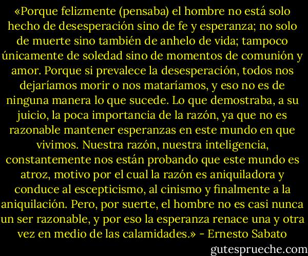 «Porque felizmente (pensaba) el hombre no está solo hecho de desesperación sino de fe y esperanza; no solo de muerte sino también de anhelo de vida; tampoco únicamente de soledad sino de momentos de comunión y amor. Porque si prevalece la desesperación, todos nos dejaríamos morir o nos mataríamos, y eso no es de ninguna manera lo que sucede. Lo que demostraba, a su juicio, la poca importancia de la razón, ya que no es razonable mantener esperanzas en este mundo en que vivimos. Nuestra razón, nuestra inteligencia, constantemente nos están probando que este mundo es atroz, motivo por el cual la razón es aniquiladora y conduce al escepticismo, al cinismo y finalmente a la aniquilación. Pero, por suerte, el hombre no es casi nunca un ser razonable, y por eso la esperanza renace una y otra vez en medio de las calamidades.» - Ernesto Sabato