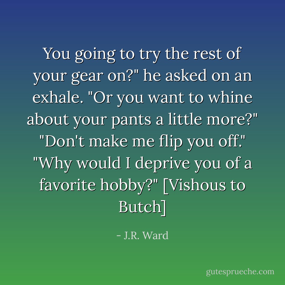 You going to try the rest of your gear on?" he asked on an exhale. "Or you want to whine about your pants a little more?"<br />"Don't make me flip you off."<br />"Why would I deprive you of a favorite hobby?" [Vishous to Butch] - J.R. Ward