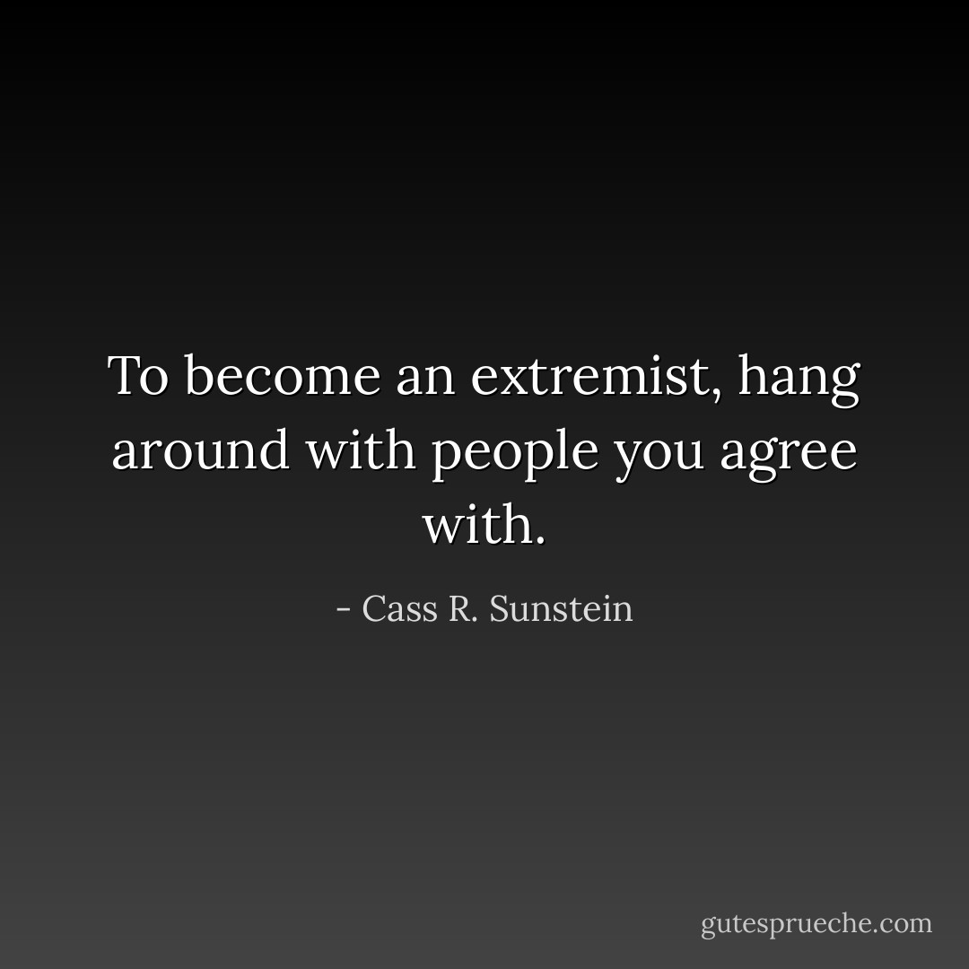 To become an extremist, hang around with people you agree with. - Cass R. Sunstein