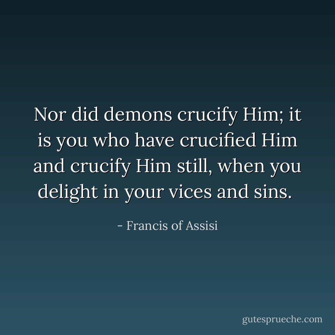 Nor did demons crucify Him; it is you who have crucified Him and crucify Him still, when you delight in your vices and sins.  - Francis of Assisi