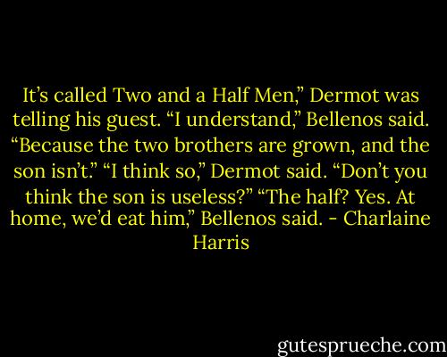 It’s called Two and a Half Men,” Dermot was telling his guest.<br />“I understand,” Bellenos said. “Because the two brothers are grown, and the son isn’t.”<br />“I think so,” Dermot said. “Don’t you think the son is useless?”<br />“The half? Yes. At home, we’d eat him,” Bellenos said. - Charlaine Harris