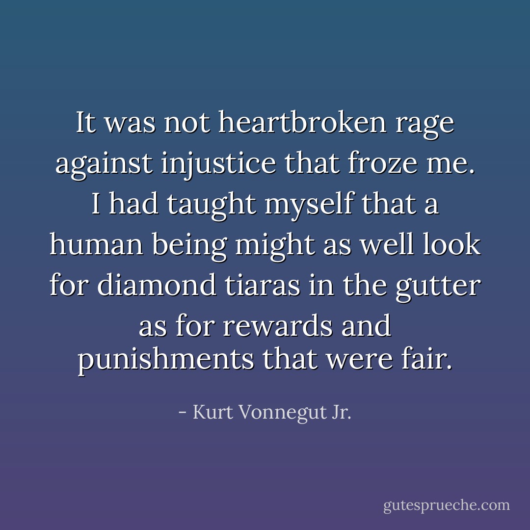 It was not heartbroken rage against injustice that froze me. I had taught myself that a human being might as well look for diamond tiaras in the gutter as for rewards and punishments that were fair. - Kurt Vonnegut Jr.