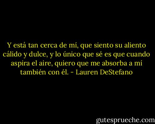 Y está tan cerca de mí, que siento su aliento cálido y dulce, y lo único que sé es que cuando aspira el aire, quiero que me absorba a mí también con él. - Lauren DeStefano