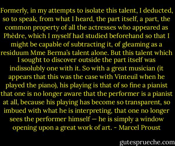 Formerly, in my attempts to isolate this talent, I deducted, so to speak, from what I heard, the part itself, a part, the common property of all the actresses who appeared as Phèdre, which I myself had studied beforehand so that I might be capable of subtracting it, of gleaming as a residuum Mme Berma’s talent alone. But this talent which I sought to discover outside the part itself was indissolubly one with it. So with a great musician (it appears that this was the case with Vinteuil when he played the piano), his playing is that of so fine a pianist that one is no longer aware that the performer is a pianist at all, because his playing has become so transparent, so imbued with what he is interpreting, that one no longer sees the performer himself — he is simply a window opening upon a great work of art. - Marcel Proust