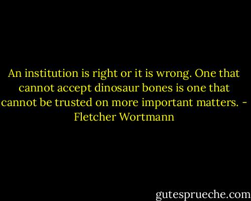 An institution is right or it is wrong. One that cannot accept dinosaur bones is one that cannot be trusted on more important matters. - Fletcher Wortmann