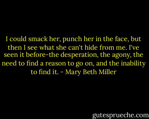 I could smack her, punch her in the face, but then I see what she can't hide from me. I've seen it before-the desperation, the agony, the need to find a reason to go on, and the inability to find it. - Mary Beth Miller