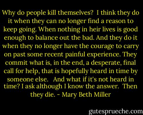 Why do people kill themselves?<br /><br />I think they do it when they can no longer find a reason to keep going. When nothing in heir lives is good enough to balance out the bad. And they do it when they no longer have the courage to carry on past some recent painful experience. They commit what is, in the end, a desperate, final call for help, that is hopefully heard in time by someone else. <br /><br />And what if it's not heard in time? I ask although I know the answer.<br /><br />Then they die. - Mary Beth Miller