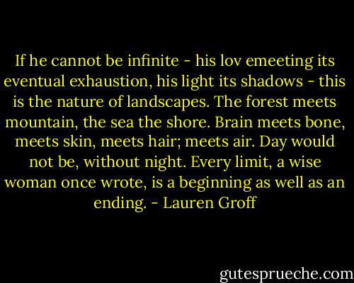 If he cannot be infinite - his lov emeeting its eventual exhaustion, his light its shadows - this is the nature of landscapes. The forest meets mountain, the sea the shore. Brain meets bone, meets skin, meets hair; meets air. Day would not be, without night. Every limit, a wise woman once wrote, is a beginning as well as an ending. - Lauren Groff