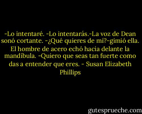 -Lo intentaré.<br />-Lo intentarás.-La voz de Dean sonó cortante.<br />-¿Qué quieres de mí?-gimió ella.<br />El hombre de acero echó hacia delante la mandíbula.<br />-Quiero que seas tan fuerte como das a entender que eres. - Susan Elizabeth Phillips