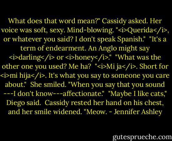 What does that word mean?" Cassidy asked. Her voice was soft, sexy. Mind-blowing. "<i>Querida</i>, or whatever you said? I don't speak Spanish."<br /><br />"It's a term of endearment. An Anglo might say <i>darling</i> or <i>honey</i>."<br /><br />"What was the other one you used? Me ha?<br /><br />"<i>Mi ja</i>. Short for <i>mi hija</i>. It's what you say to someone you care about."<br /><br />She smiled. "When you say that you sound ---I don't know---affectionate."<br /><br />"Maybe I like cats," Diego said.<br /><br />Cassidy rested her hand on his chest, and her smile widened. "Meow. - Jennifer Ashley