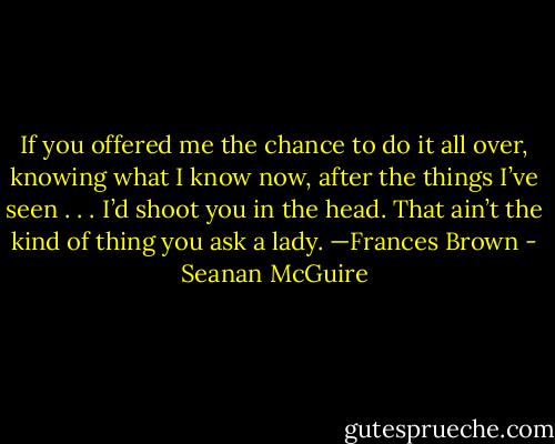If you offered me the chance to do it all over, knowing what I know now, after the things I’ve seen . . . I’d shoot you in the head. That ain’t the kind of thing you ask a lady. —Frances Brown - Seanan McGuire