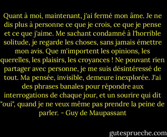 Quant à moi, maintenant, j'ai fermé mon âme. Je ne dis plus à personne ce que je crois, ce que je pense et ce que j'aime. Me sachant condamné à l'horrible solitude, je regarde les choses, sans jamais émettre mon avis. Que m'importent les opinions, les querelles, les plaisirs, les croyances ! Ne pouvant rien partager avec personne, je me suis désintéressé de tout. Ma pensée, invisible, demeure inexplorée. J'ai des phrases banales pour répondre aux interrogations de chaque jour, et un sourire qui dit "oui", quand je ne veux même pas prendre la peine de parler. - Guy de Maupassant