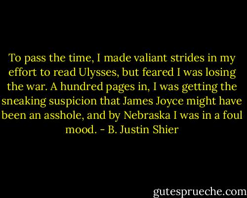 To pass the time, I made valiant strides in my effort to read Ulysses, but feared I was losing the war. A hundred pages in, I was getting the sneaking suspicion that James Joyce might have been an asshole, and by Nebraska I was in a foul mood. - B. Justin Shier