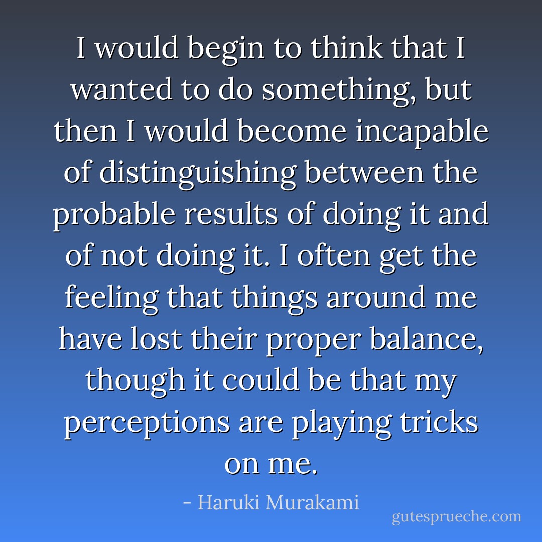 I would begin to think that I wanted to do something, but then I would become incapable of distinguishing between the probable results of doing it and of not doing it. I often get the feeling that things around me have lost their proper balance, though it could be that my perceptions are playing tricks on me. - Haruki Murakami