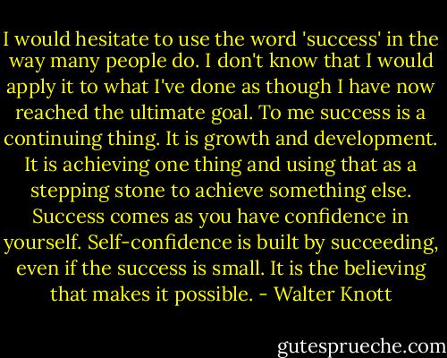 I would hesitate to use the word 'success' in the way many people do. I don't know that I would apply it to what I've done as though I have now reached the ultimate goal. To me success is a continuing thing. It is growth and development. It is achieving one thing and using that as a stepping stone to achieve something else. Success comes as you have confidence in yourself. Self-confidence is built by succeeding, even if the success is small. It is the believing that makes it possible. - Walter Knott