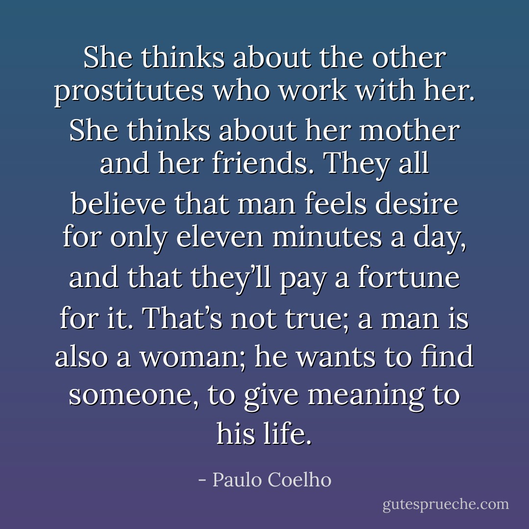 She thinks about the other prostitutes who work with her. She thinks about her mother and her friends. They all believe that man feels desire for only eleven minutes a day, and that they’ll pay a fortune for it. That’s not true; a man is also a woman; he wants to find someone, to give meaning to his life. - Paulo Coelho