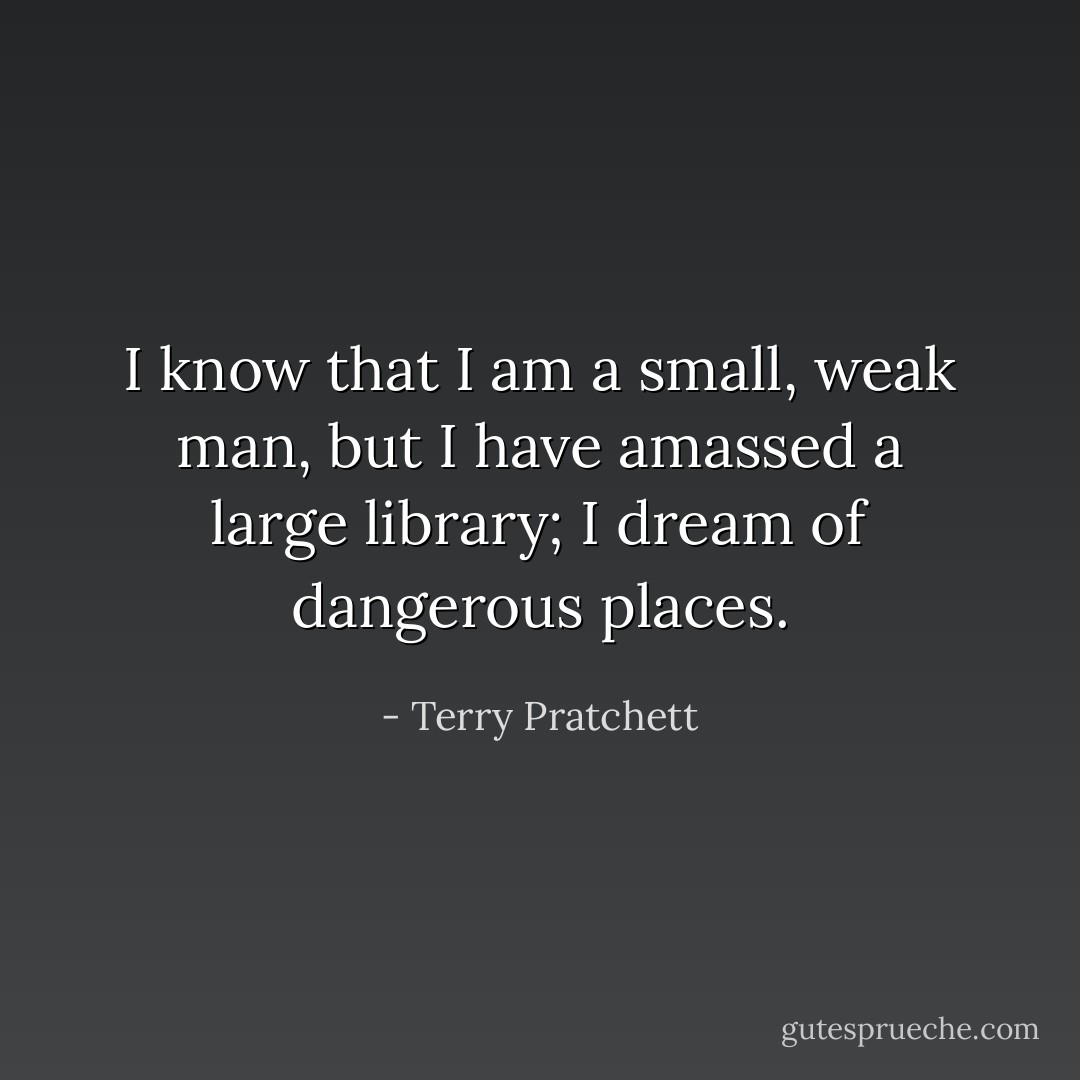 I know that I am a small, weak man, but I have amassed a large library; I dream of dangerous places. - Terry Pratchett