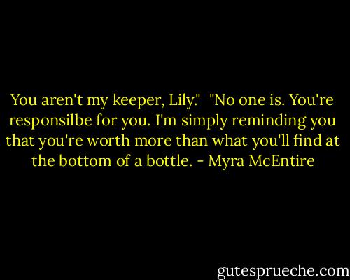 You aren't my keeper, Lily."<br /><br />"No one is. You're responsilbe for you. I'm simply reminding you that you're worth more than what you'll find at the bottom of a bottle. - Myra McEntire