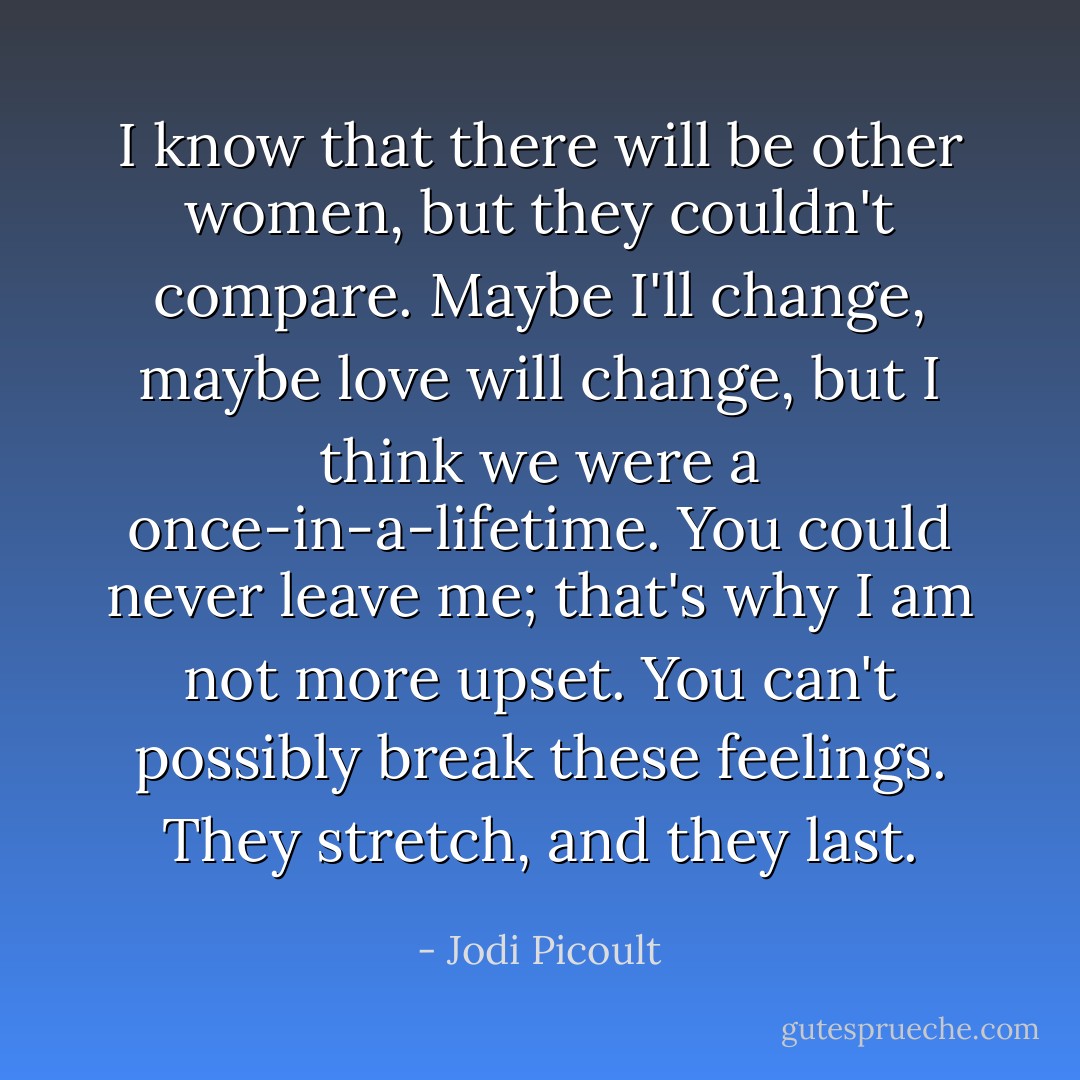 I know that there will be other women, but they couldn't compare. Maybe I'll change, maybe love will change, but I think we were a once-in-a-lifetime. You could never leave me; that's why I am not more upset. You can't possibly break these feelings. They stretch, and they last. - Jodi Picoult