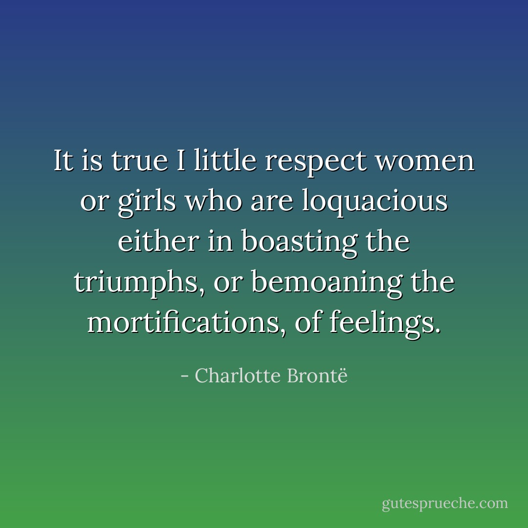 It is true I little respect women or girls who are loquacious either in boasting the triumphs, or bemoaning the mortifications, of feelings. - Charlotte Brontë