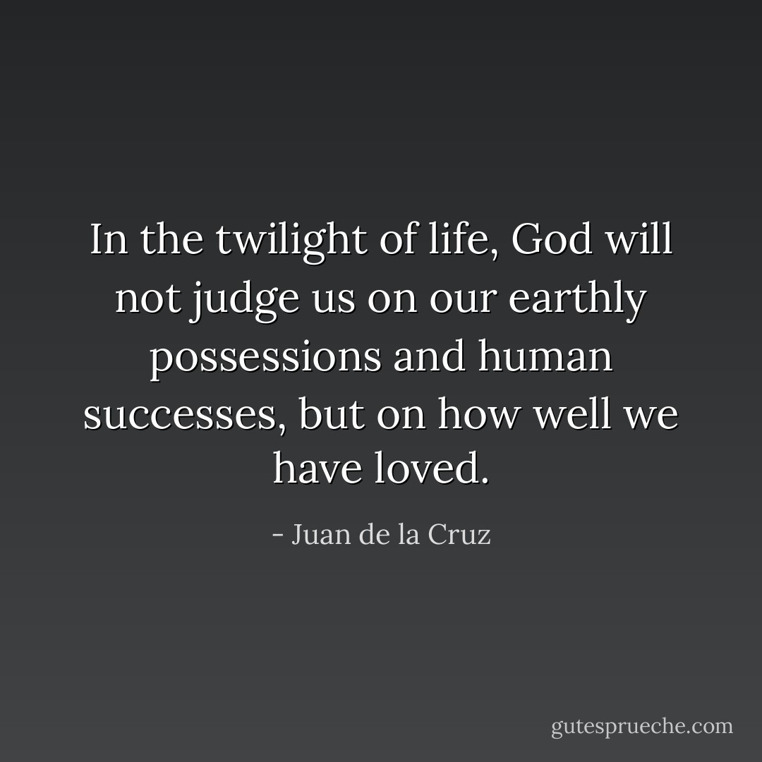 In the twilight of life, God will not judge us on our earthly possessions and human successes, but on how well we have loved. - Juan de la Cruz