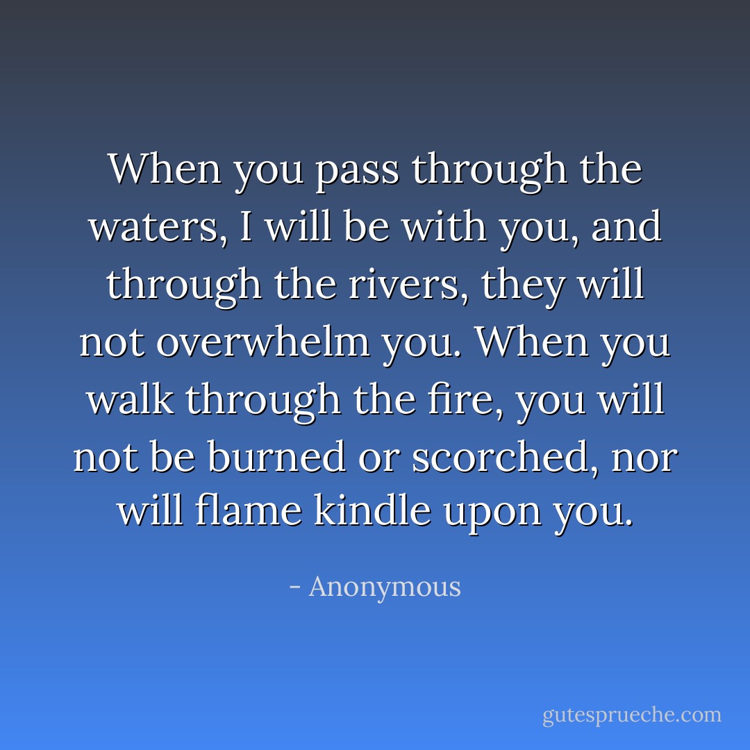 When you pass through the waters, I will be with you, and through the rivers, they will not overwhelm you. When you walk through the fire, you will not be burned or scorched, nor will flame kindle upon you. - Anonymous