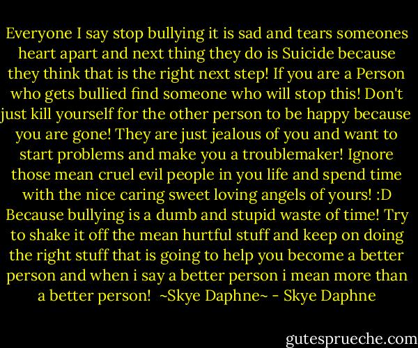 Everyone I say stop bullying it is sad and tears someones heart apart and next thing they do is Suicide because they think that is the right next step!<br />If you are a Person who gets bullied find someone who will stop this! Don't just kill yourself for the other person to be happy because you are gone! They are just jealous of you and want to start problems and make you a troublemaker! Ignore those mean cruel evil people in you life and spend time with the nice caring sweet loving angels of yours! :D<br />Because bullying is a dumb and stupid waste of time!<br />Try to shake it off the mean hurtful stuff and keep on doing the right stuff that is going to help you become a better person and when i say a better person i mean more than a better person!<br /><br />~Skye Daphne~ - Skye Daphne
