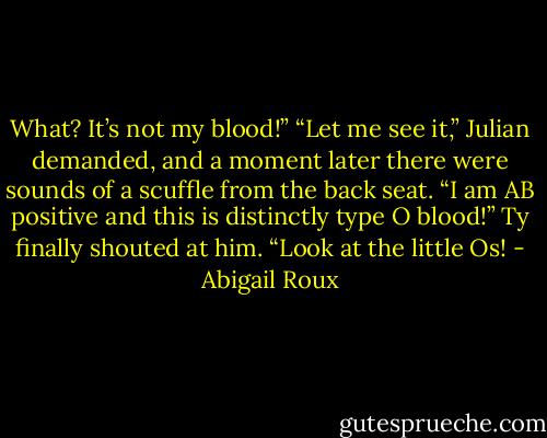 What? It’s not my blood!”<br />“Let me see it,” Julian demanded, and a moment later there were sounds of a scuffle from the back seat.<br />“I am AB positive and this is distinctly type O blood!” Ty finally shouted at him. “Look at the little Os! - Abigail Roux