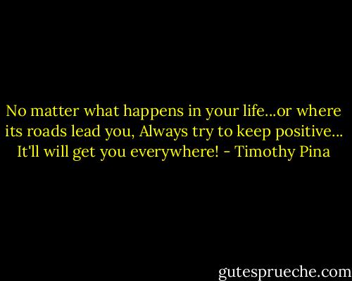No matter what happens in your life...or where its roads lead you,<br />Always try to keep positive...<br />It'll will get you everywhere! - Timothy Pina