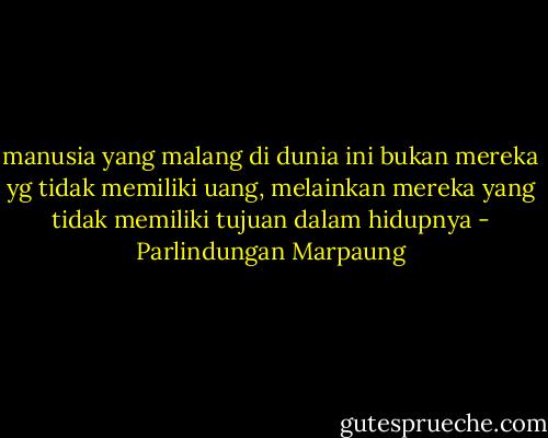 manusia yang malang di dunia ini bukan mereka yg tidak memiliki uang, melainkan mereka yang tidak memiliki tujuan dalam hidupnya - Parlindungan Marpaung