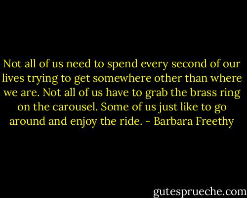 Not all of us need to spend every second of our lives trying to get somewhere other than where we are. Not all of us have to grab the brass ring on the carousel. Some of us just like to go around and enjoy the ride. - Barbara Freethy