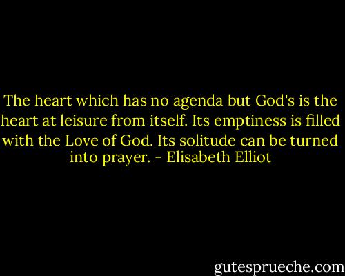 The heart which has no agenda but God's is the heart at leisure from itself. Its emptiness is filled with the Love of God. Its solitude can be turned into prayer. - Elisabeth Elliot