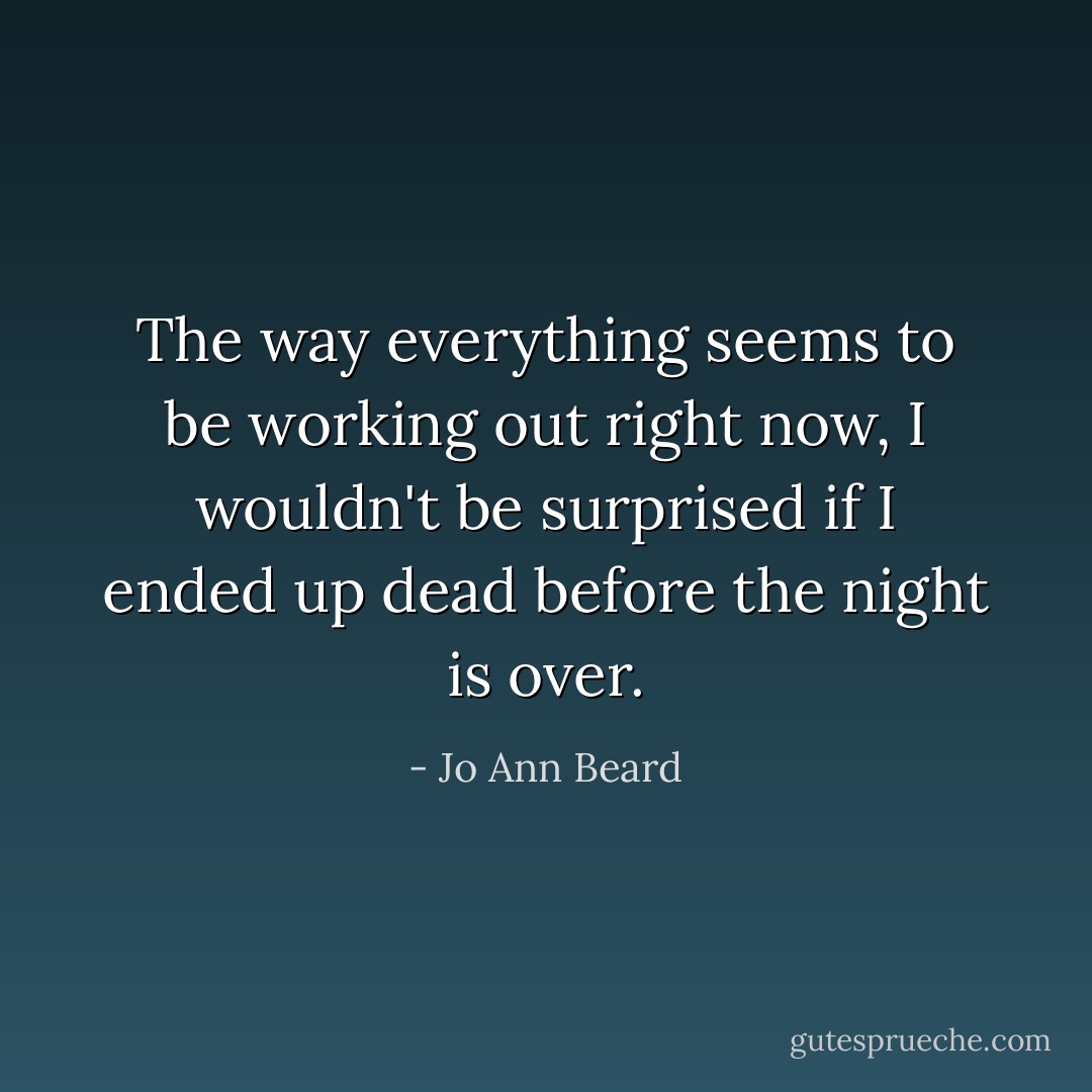 The way everything seems to be working out right now, I wouldn't be surprised if I ended up dead before the night is over. - Jo Ann Beard