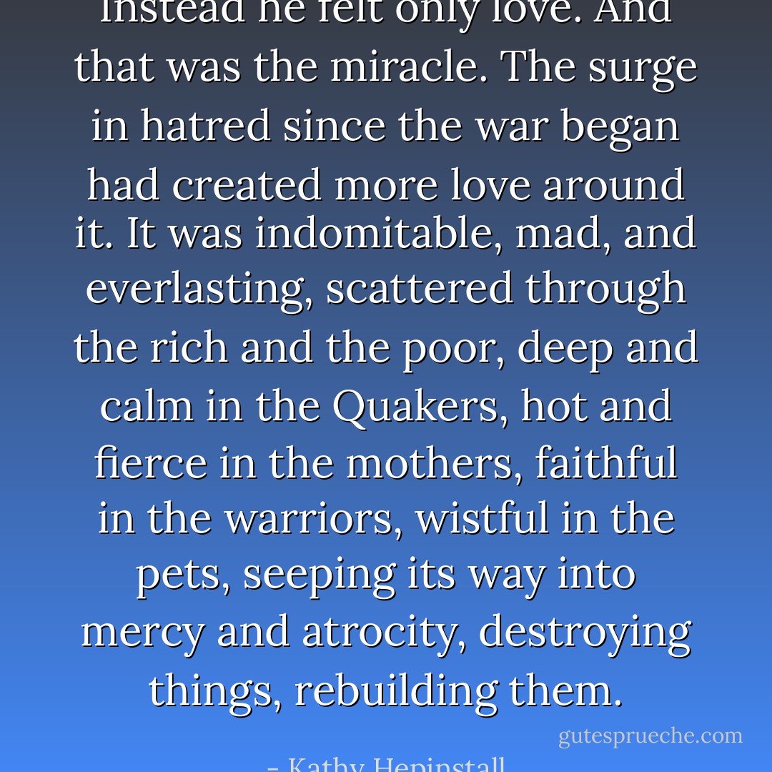 Instead he felt only love. And that was the miracle. The surge in hatred since the war began had created more love around it. It was indomitable, mad, and everlasting, scattered through the rich and the poor, deep and calm in the Quakers, hot and fierce in the mothers, faithful in the warriors, wistful in the pets, seeping its way into mercy and atrocity, destroying things, rebuilding them. - Kathy Hepinstall
