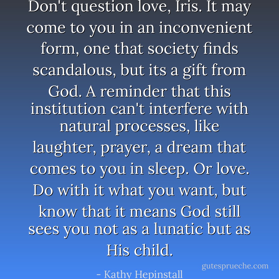 Don't question love, Iris. It may come to you in an inconvenient form, one that society finds scandalous, but its a gift from God. A reminder that this institution can't interfere with natural processes, like laughter, prayer, a dream that comes to you in sleep. Or love. Do with it what you want, but know that it means God still sees you not as a lunatic but as His child. - Kathy Hepinstall