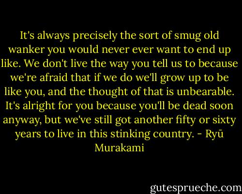 It's always precisely the sort of smug old wanker you would never ever want to end up like. We don't live the way you tell us to because we're afraid that if we do we'll grow up to be like you, and the thought of that is unbearable. It's alright for you because you'll be dead soon anyway, but we've still got another fifty or sixty years to live in this stinking country. - Ryū Murakami