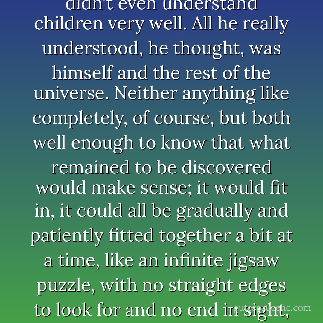 In the end, he had to admit, he didn't really understand her. He didn't understand women. He didn't understand men. He didn't even understand children very well. All he really understood, he thought, was himself and the rest of the universe. Neither anything like completely, of course, but both well enough to know that what remained to be discovered would make sense; it would fit in, it could all be gradually and patiently fitted together a bit at a time, like an infinite jigsaw puzzle, with no straight edges to look for and no end in sight, but one in which there was always going to be somewhere for absolutely any piece to fit. - Iain Banks