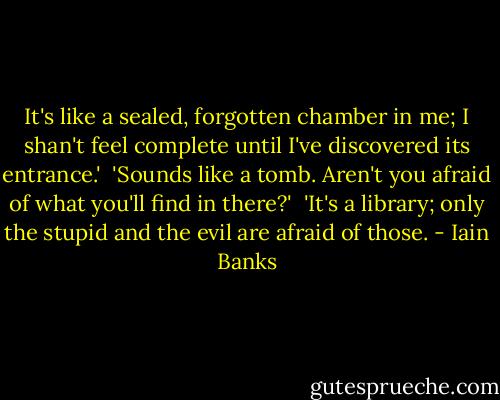 It's like a sealed, forgotten chamber in me; I shan't feel complete until I've discovered its entrance.' <br />'Sounds like a tomb. Aren't you afraid of what you'll find in there?' <br />'It's a library; only the stupid and the evil are afraid of those. - Iain Banks