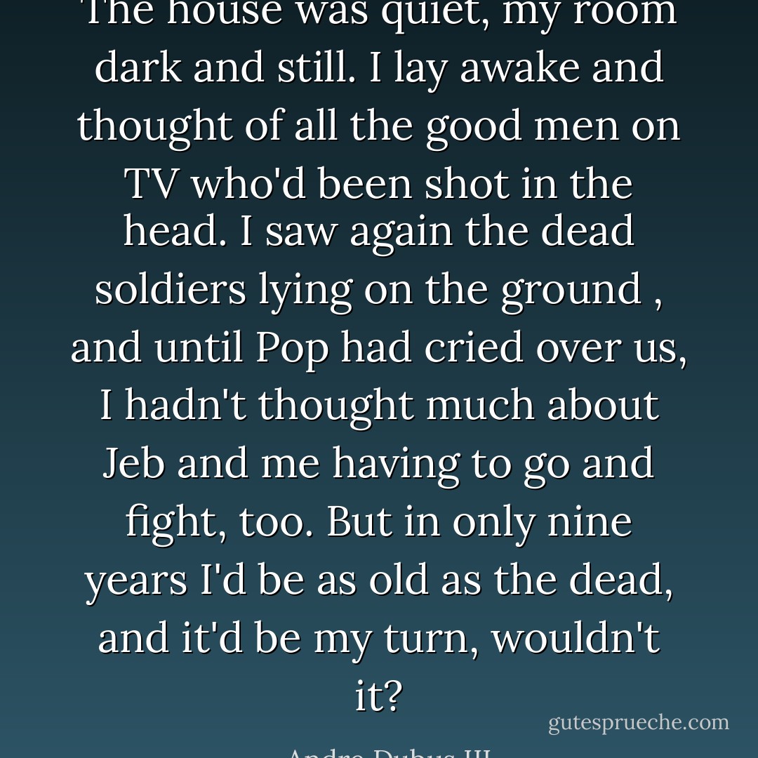 The house was quiet, my room dark and still. I lay awake and thought of all the good men on TV who'd been shot in the head. I saw again the dead soldiers lying on the ground , and until Pop had cried over us, I hadn't thought much about Jeb and me having to go and fight, too. But in only nine years I'd be as old as the dead, and it'd be my turn, wouldn't it? - Andre Dubus III