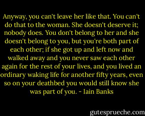 Anyway, you can't leave her like that. You can't do that to the woman. She doesn't deserve it; nobody does. You don't belong to her and she doesn't belong to you, but you're both part of each other; if she got up and left now and walked away and you never saw each other again for the rest of your lives, and you lived an ordinary waking life for another fifty years, even so on your deathbed you would still know she was part of you. - Iain Banks