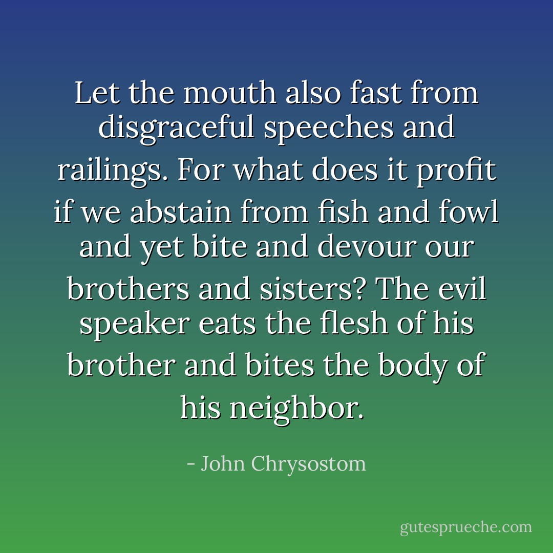 Let the mouth also fast from disgraceful speeches and railings. For what does it profit if we abstain from fish and fowl and yet bite and devour our brothers and sisters? The evil speaker eats the flesh of his brother and bites the body of his neighbor.  - John Chrysostom