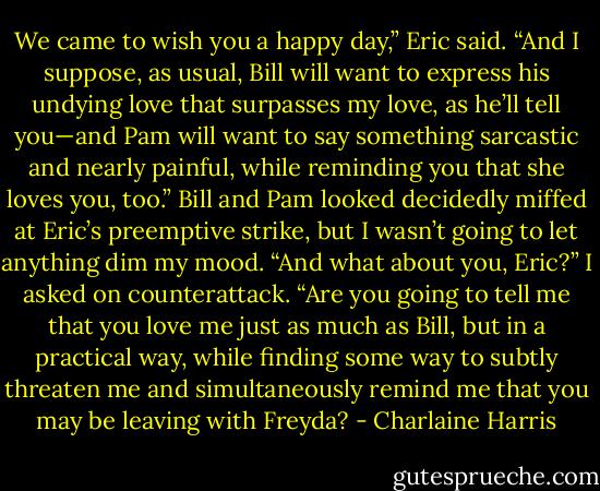 We came to wish you a happy day,” Eric said. “And I suppose, as usual, Bill will want to express his undying love that surpasses my love, as he’ll tell you—and Pam will want to say something sarcastic and nearly painful, while reminding you that she loves you, too.”<br />Bill and Pam looked decidedly miffed at Eric’s preemptive strike, but I wasn’t going to let anything dim my mood.<br />“And what about you, Eric?” I asked on counterattack. “Are you going to tell me that you love me just as much as Bill, but in a practical way, while finding some way to subtly threaten me and simultaneously remind me that you may be leaving with Freyda? - Charlaine Harris