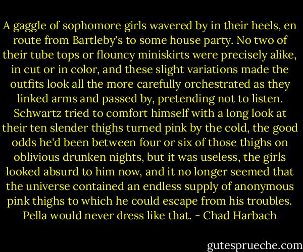 A gaggle of sophomore girls wavered by in their heels, en route from Bartleby's to some house party. No two of their tube tops or flouncy miniskirts were precisely alike, in cut or in color, and these slight variations made the outfits look all the more carefully orchestrated as they linked arms and passed by, pretending not to listen. Schwartz tried to comfort himself with a long look at their ten slender thighs turned pink by the cold, the good odds he'd been between four or six of those thighs on oblivious drunken nights, but it was useless, the girls looked absurd to him now, and it no longer seemed that the universe contained an endless supply of anonymous pink thighs to which he could escape from his troubles. Pella would never dress like that. - Chad Harbach