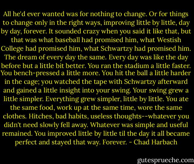 All he'd ever wanted was for nothing to change. Or for things to change only in the right ways, improving little by little, day by day, forever. It sounded crazy when you said it like that, but that was what baseball had promised him, what Westish College had promised him, what Schwartzy had promised him. The dream of every day the same. Every day was like the day before but a little bit better. You ran the stadium a little faster. You bench-pressed a little more. You hit the ball a little harder in the cage; you watched the tape with Schwartzy afterward and gained a little insight into your swing. Your swing grew a little simpler. Everything grew simpler, little by little. You ate the same food, work up at the same time, wore the same clothes. Hitches, bad habits, useless thoughts--whatever you didn't need slowly fell away. Whatever was simple and useful remained. You improved little by little til the day it all became perfect and stayed that way. Forever. - Chad Harbach