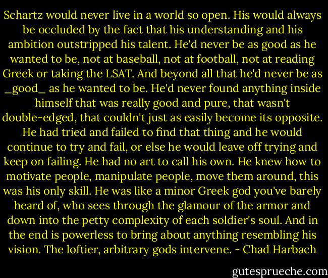 Schartz would never live in a world so open. His would always be occluded by the fact that his understanding and his ambition outstripped his talent. He'd never be as good as he wanted to be, not at baseball, not at football, not at reading Greek or taking the LSAT. And beyond all that he'd never be as _good_ as he wanted to be. He'd never found anything inside himself that was really good and pure, that wasn't double-edged, that couldn't just as easily become its opposite. He had tried and failed to find that thing and he would continue to try and fail, or else he would leave off trying and keep on failing. He had no art to call his own. He knew how to motivate people, manipulate people, move them around, this was his only skill. He was like a minor Greek god you've barely heard of, who sees through the glamour of the armor and down into the petty complexity of each soldier's soul. And in the end is powerless to bring about anything resembling his vision. The loftier, arbitrary gods intervene. - Chad Harbach