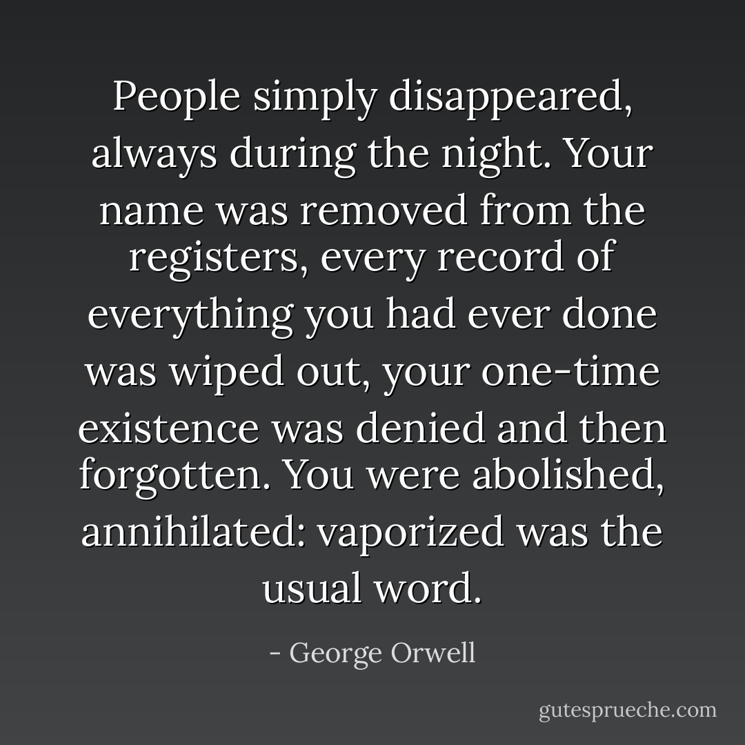 People simply disappeared, always during the night. Your name was removed from the registers, every record of everything you had ever done was wiped out, your one-time existence was denied and then forgotten. You were abolished, annihilated: vaporized was the usual word. - George Orwell